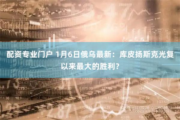 配资专业门户 1月6日俄乌最新：库皮扬斯克光复以来最大的胜利？