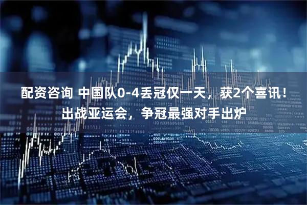 配资咨询 中国队0-4丢冠仅一天，获2个喜讯！出战亚运会，争冠最强对手出炉