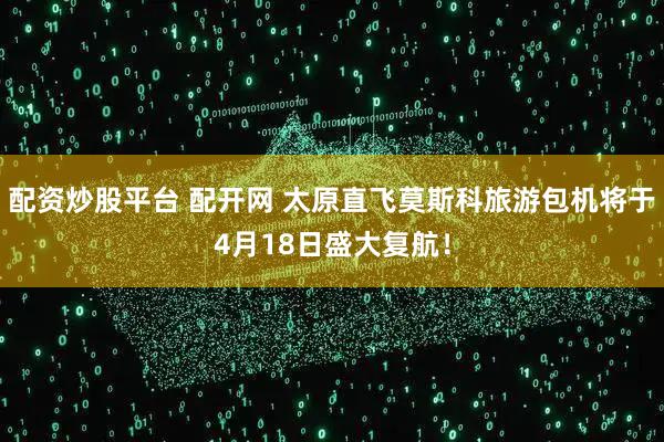 配资炒股平台 配开网 太原直飞莫斯科旅游包机将于4月18日盛大复航！
